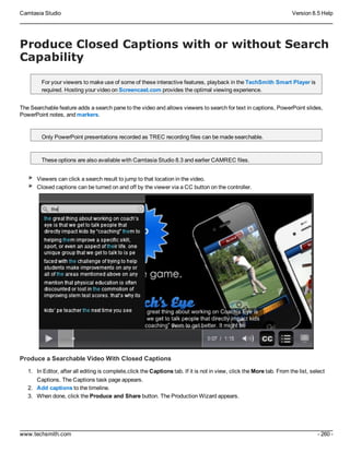 Camtasia Studio Version 8.5 Help
www.techsmith.com - 260 -
Produce Closed Captions with or without Search
Capability
For your viewers to make use of some of these interactive features, playback in the TechSmith Smart Player is
required. Hosting your video on Screencast.com provides the optimal viewing experience.
The Searchable feature adds a search pane to the video and allows viewers to search for text in captions, PowerPoint slides,
PowerPoint notes, and markers.
Only PowerPoint presentations recorded as TREC recording files can be made searchable.
These options are also available with Camtasia Studio 8.3 and earlier CAMREC files.
Viewers can click a search result to jump to that location in the video.
Closed captions can be turned on and off by the viewer via a CC button on the controller.
Produce a Searchable Video With Closed Captions
1. In Editor, after all editing is complete,click the Captions tab. If it is not in view, click the More tab. From the list, select
Captions. The Captions task page appears.
2. Add captions to the timeline.
3. When done, click the Produce and Share button. The Production Wizard appears.
 