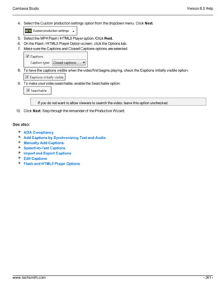 Camtasia Studio Version 8.5 Help
www.techsmith.com - 261 -
4. Select the Custom production settings option from the dropdown menu. Click Next.
5. Select the MP4 Flash / HTML5 Player option. Click Next.
6. On the Flash / HTML5 Player Option screen, click the Options tab.
7. Make sure the Captions and Closed Captions options are selected.
8. To have the captions visible when the video first begins playing, check the Captions initially visible option.
9. To make your video searchable, enable the Searchable option.
If you do not want to allow viewers to search the video, leave this option unchecked.
10. Click Next. Step through the remainder of the Production Wizard.
See also:
ADA Compliancy
Add Captions by Synchronizing Text and Audio
Manually Add Captions
Speech-to-Text Captions
Import and Export Captions
Edit Captions
Flash and HTML5 Player Options
 