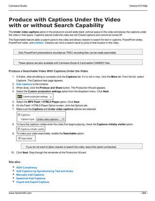 Camtasia Studio Version 8.5 Help
www.techsmith.com - 264 -
Produce with Captions Under the Video
with or without Search Capability
The Under video captions option in the production wizard adds blank vertical space to the video and places the captions under
the video in that space. Captions placed under the video are not Closed captions and cannot be turned off.
The Searchable feature adds a search pane to the video and allows viewers to search for text in captions, PowerPoint slides,
PowerPoint notes, and markers. Viewers can click a search result to jump to that location in the video.
Only PowerPoint presentations recorded as TREC recording files can be made searchable.
These options are also available with Camtasia Studio 8.3 and earlier CAMREC files.
Produce a Searchable Video With Captions Under the Video
1. In Editor, after all editing is complete,click the Captions tab. If it is not in view, click the More tab. From the list, select
Captions. The Captions task page appears.
2. Add captions to the timeline.
3. When done, click the Produce and Share button. The Production Wizard appears.
4. Select the Custom production settings option from the dropdown menu. Click Next.
5. Select the MP4 Flash / HTML5 Player option. Click Next.
6. On the Flash / HTML5 Player Option screen, click the Options tab.
7. Make sure the Captions and Under video captions options are selected.
8. To have the captions visible when the video first begins playing, check the Captions initially visible option.
9. To make your video searchable, enable the Searchable option.
If you do not want to allow viewers to search the video, leave this option unchecked.
10. Click Next. Step through the remainder of the Production Wizard.
See also:
ADA Compliancy
Add Captions by Synchronizing Text and Audio
Manually Add Captions
Speech-to-Text Captions
Import and Export Captions
 