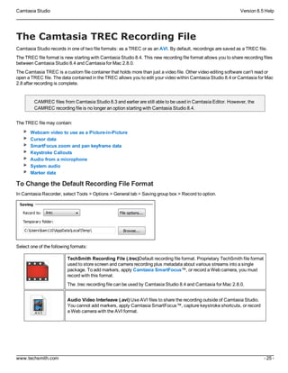 Camtasia Studio Version 8.5 Help
www.techsmith.com - 25 -
The Camtasia TREC Recording File
Camtasia Studio records in one of two file formats: as a TREC or as an AVI. By default, recordings are saved as a TREC file.
The TREC file format is new starting with Camtasia Studio 8.4. This new recording file format allows you to share recording files
between Camtasia Studio 8.4 and Camtasia for Mac 2.8.0.
The Camtasia TREC is a custom file container that holds more than just a video file. Other video editing software can't read or
open a TREC file. The data contained in the TREC allows you to edit your video within Camtasia Studio 8.4 or Camtasia for Mac
2.8 after recording is complete.
CAMREC files from Camtasia Studio 8.3 and earlier are still able to be used in Camtasia Editor. However, the
CAMREC recording file is no longer an option starting with Camtasia Studio 8.4.
The TREC file may contain:
Webcam video to use as a Picture-in-Picture
Cursor data
SmartFocus zoom and pan keyframe data
Keystroke Callouts
Audio from a microphone
System audio
Marker data
To Change the Default Recording File Format
In Camtasia Recorder, select Tools > Options > General tab > Saving group box > Record to option.
Select one of the following formats:
TechSmith Recording File (.trec)Default recording file format. Proprietary TechSmith file format
used to store screen and camera recording plus metadata about various streams into a single
package. To add markers, apply Camtasia SmartFocus™, or record a Web camera, you must
record with this format.
The .trec recording file can be used by Camtasia Studio 8.4 and Camtasia for Mac 2.8.0.
Audio Video Interleave (.avi) Use AVI files to share the recording outside of Camtasia Studio.
You cannot add markers, apply Camtasia SmartFocus™, capture keystroke shortcuts, or record
a Web camera with the AVI format.
 