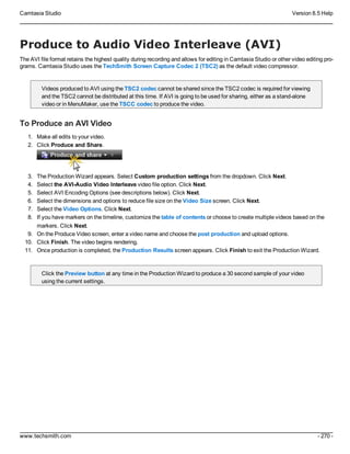 Camtasia Studio Version 8.5 Help
www.techsmith.com - 270 -
Produce to Audio Video Interleave (AVI)
The AVI file format retains the highest quality during recording and allows for editing in Camtasia Studio or other video editing pro-
grams. Camtasia Studio uses the TechSmith Screen Capture Codec 2 (TSC2) as the default video compressor.
Videos produced to AVI using the TSC2 codec cannot be shared since the TSC2 codec is required for viewing
and the TSC2 cannot be distributed at this time. If AVI is going to be used for sharing, either as a stand-alone
video or in MenuMaker, use the TSCC codec to produce the video.
To Produce an AVI Video
1. Make all edits to your video.
2. Click Produce and Share.
3. The Production Wizard appears. Select Custom production settings from the dropdown. Click Next.
4. Select the AVI-Audio Video Interleave video file option. Click Next.
5. Select AVI Encoding Options (see descriptions below). Click Next.
6. Select the dimensions and options to reduce file size on the Video Size screen. Click Next.
7. Select the Video Options. Click Next.
8. If you have markers on the timeline, customize the table of contents or choose to create multiple videos based on the
markers. Click Next.
9. On the Produce Video screen, enter a video name and choose the post production and upload options.
10. Click Finish. The video begins rendering.
11. Once production is completed, the Production Results screen appears. Click Finish to exit the Production Wizard.
Click the Preview button at any time in the Production Wizard to produce a 30 second sample of your video
using the current settings.
 
