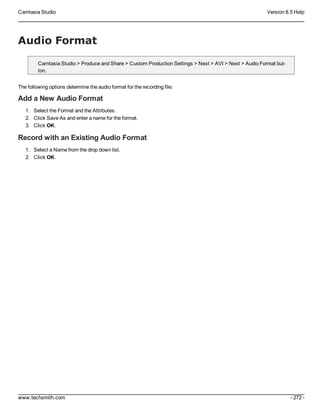 Camtasia Studio Version 8.5 Help
www.techsmith.com - 272 -
Audio Format
Camtasia Studio > Produce and Share > Custom Production Settings > Next > AVI > Next > Audio Format but-
ton.
The following options determine the audio format for the recording file:
Add a New Audio Format
1. Select the Format and the Attributes.
2. Click Save As and enter a name for the format.
3. Click OK.
Record with an Existing Audio Format
1. Select a Name from the drop down list.
2. Click OK.
 