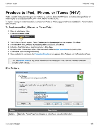 Camtasia Studio Version 8.5 Help
www.techsmith.com - 275 -
Produce to iPod, iPhone, or iTunes (M4V)
iPod is a portable media player designed and marketed by Apple Inc. Select the M4V option to create a video specifically for-
matted to play on a video-capable iPod, iPod Touch, iPhone, or within iTunes.
To improve viewing on smaller resolutions, such as on an iPod or an iPhone, apply SmartFocus or add Zoom-n-Pan animations
to the Timeline.
To Produce an iPod, iPhone, or iTunes Video
1. Make all edits to your video.
2. Click Produce and Share.
3. The Production Wizard appears. Select Custom production settings from the dropdown. Click Next.
4. Select the M4V-iPod, iPhone, iTunes compatible video option. Click Next.
5. Select the iPod Options (see descriptions below). Click Next.
6. On the Produce Video screen, enter a video name and choose the post production and upload options.
7. Click Finish. The video begins rendering.
8. Once production is completed, the Production Results screen appears. Click Finish to exit the Production Wizard.
Click the Preview button at any time in the Production Wizard to produce a 30 second sample of your video
using the current settings.
iPod Options
Option Description
Options Opens the Project Properties dialog box to enter iTunes and author information.
 