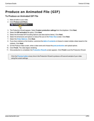 Camtasia Studio Version 8.5 Help
www.techsmith.com - 279 -
Produce an Animated File (GIF)
To Produce an Animated GIF File
1. Make all edits to your video.
2. Click Produce and Share.
3. The Production Wizard appears. Select Custom production settings from the dropdown. Click Next.
4. Select the GIF-animation file option. Click Next.
5. Select the Animated GIF Encoding Options (see descriptions below). Click Next.
6. Select the dimensions and options to reduce file size on the Video Size screen. Click Next.
7. Select the Video Options. Click Next.
8. If you have markers on the timeline, customize the table of contents or choose to create multiple videos based on the
markers. Click Next.
9. On the Produce Video screen, enter a video name and choose the post production and upload options.
10. Click Finish. The video begins rendering.
11. Once production is completed, the Production Results screen appears. Click Finish to exit the Production Wizard.
Click the Preview button at any time in the Production Wizard to produce a 30 second sample of your video
using the current settings.
 
