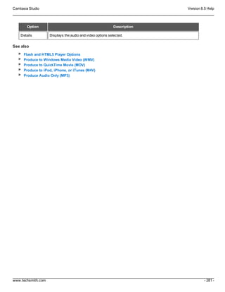 Camtasia Studio Version 8.5 Help
www.techsmith.com - 281 -
Option Description
Details Displays the audio and video options selected.
See also
Flash and HTML5 Player Options
Produce to Windows Media Video (WMV)
Produce to QuickTime Movie (MOV)
Produce to iPod, iPhone, or iTunes (M4V)
Produce Audio Only (MP3)
 