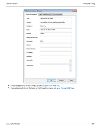 Camtasia Studio Version 8.5 Help
www.techsmith.com - 286 -
For detailed definition of these fields, go to the Dublin Core Web site.
For a detailed definition of the fields on the iTunes Information tab, go to iTunes RSS Tags.
 