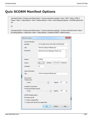 Camtasia Studio Version 8.5 Help
www.techsmith.com - 287 -
Quiz SCORM Manifest Options
Camtasia Studio > Produce and Share button > Custom production settings > Next > MP4 - Flash / HTML 5
Player > Next > Video Options > Next > Marker Options > Next > Quiz Reporting Options > SCORM options but-
ton.
Or
Camtasia Studio > Produce and Share button > Custom production settings > Choose video file format > Next >
Encoding Options > Video Size > Next > Video Options > Enable SCORM > Options button.
 