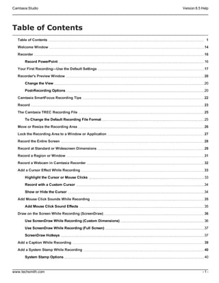 Camtasia Studio Version 8.5 Help
www.techsmith.com - 1 -
Table of Contents
Table of Contents 1
Welcome Window 14
Recorder 16
Record PowerPoint 16
Your First Recording—Use the Default Settings 17
Recorder's Preview Window 20
Change the View 20
Post-Recording Options 20
Camtasia SmartFocus Recording Tips 22
Record 23
The Camtasia TREC Recording File 25
To Change the Default Recording File Format 25
Move or Resize the Recording Area 26
Lock the Recording Area to a Window or Application 27
Record the Entire Screen 28
Record at Standard or Widescreen Dimensions 29
Record a Region or Window 31
Record a Webcam in Camtasia Recorder 32
Add a Cursor Effect While Recording 33
Highlight the Cursor or Mouse Clicks 33
Record with a Custom Cursor 34
Show or Hide the Cursor 34
Add Mouse Click Sounds While Recording 35
Add Mouse Click Sound Effects 35
Draw on the Screen While Recording (ScreenDraw) 36
Use ScreenDraw While Recording (Custom Dimensions) 36
Use ScreenDraw While Recording (Full Screen) 37
ScreenDraw Hotkeys 37
Add a Caption While Recording 39
Add a System Stamp While Recording 40
System Stamp Options 40
 