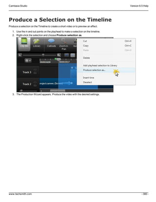 Camtasia Studio Version 8.5 Help
www.techsmith.com - 300 -
Produce a Selection on the Timeline
Produce a selection on the Timeline to create a short video or to preview an effect.
1. Use the in and out points on the playhead to make a selection on the timeline.
2. Right-click the selection and choose Produce selection as.
3. The Production Wizard appears. Produce the video with the desired settings.
 