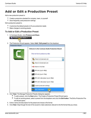 Camtasia Studio Version 8.5 Help
www.techsmith.com - 302 -
Add or Edit a Production Preset
Add a new production preset to:
Create a production standard for company, team, or yourself
Save frequently used production settings
Edit a production preset to:
Customize the default presets to fit your production needs
Make changes to existing presets
To Add or Edit a Production Preset
1. In Camtasia Studio, click Produce and Share.
2. The Production Wizard appears. Select Add / Edit preset from the dropdown.
3. Click Next. The Manage Production Presets dialog box appears.
To add a preset, click the New button. The Create a Production Preset Wizard opens.
To edit an existing preset, select a preset from the dropdown and click the Edit button. The Edit a Production Pre-
set Wizard opens.
4. Enter a name and description for the preset and choose a file format.
5. Click Next. Step through the rest of the wizard to make selections relevant to the file format that you chose.
 