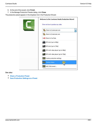 Camtasia Studio Version 8.5 Help
www.techsmith.com - 303 -
6. At the end of the wizard, click Finish.
7. In the Manage Production Presets dialog, click Close.
The production preset appears in the dropdown list in the Production Wizard.
See also
Share a Production Preset
Save Production Settings as a Preset
 