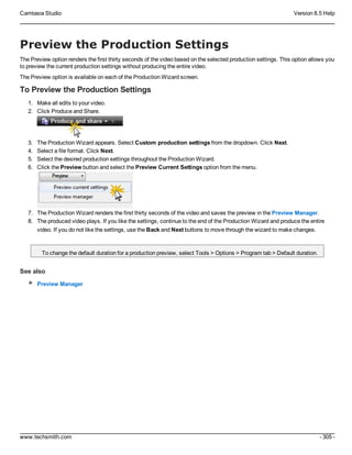 Camtasia Studio Version 8.5 Help
www.techsmith.com - 305 -
Preview the Production Settings
The Preview option renders the first thirty seconds of the video based on the selected production settings. This option allows you
to preview the current production settings without producing the entire video.
The Preview option is available on each of the Production Wizard screen.
To Preview the Production Settings
1. Make all edits to your video.
2. Click Produce and Share.
3. The Production Wizard appears. Select Custom production settings from the dropdown. Click Next.
4. Select a file format. Click Next.
5. Select the desired production settings throughout the Production Wizard.
6. Click the Preview button and select the Preview Current Settings option from the menu.
7. The Production Wizard renders the first thirty seconds of the video and saves the preview in the Preview Manager.
8. The produced video plays. If you like the settings, continue to the end of the Production Wizard and produce the entire
video. If you do not like the settings, use the Back and Next buttons to move through the wizard to make changes.
To change the default duration for a production preview, select Tools > Options > Program tab > Default duration.
See also
Preview Manager
 