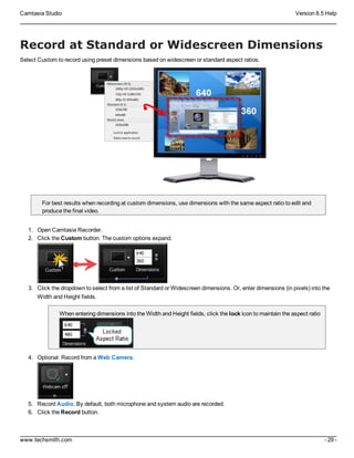 Camtasia Studio Version 8.5 Help
www.techsmith.com - 29 -
Record at Standard or Widescreen Dimensions
Select Custom to record using preset dimensions based on widescreen or standard aspect ratios.
For best results when recording at custom dimensions, use dimensions with the same aspect ratio to edit and
produce the final video.
1. Open Camtasia Recorder.
2. Click the Custom button. The custom options expand.
3. Click the dropdown to select from a list of Standard or Widescreen dimensions. Or, enter dimensions (in pixels) into the
Width and Height fields.
When entering dimensions into the Width and Height fields, click the lock icon to maintain the aspect ratio
4. Optional: Record from a Web Camera.
5. Record Audio. By default, both microphone and system audio are recorded.
6. Click the Record button.
 