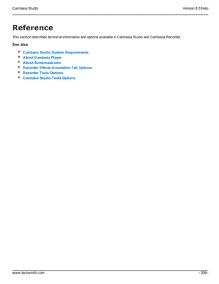 Camtasia Studio Version 8.5 Help
www.techsmith.com - 309 -
Reference
This section describes technical information and options available in Camtasia Studio and Camtasia Recorder.
See also
Camtasia Studio System Requirements
About Camtasia Player
About Screencast.com
Recorder Effects Annotation Tab Options
Recorder Tools Options
Camtasia Studio Tools Options
 