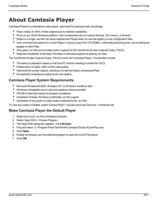 Camtasia Studio Version 8.5 Help
www.techsmith.com - 321 -
About Camtasia Player
Camtasia Player is a standalone video player, optimized for playing screen recordings.
Plays videos at 100% of their original size to maintain readability.
Runs on any 32-bit Windows platform, with no dependencies on runtime libraries, OS version, or DirectX.
Player is a single .exe file. No setup required and Player does not use the registry or any configuration files.
Use command line options to invoke Player in various ways from CD-ROMs, multimedia authoring tools, and scripting lan-
guages or batch files.
Only plays .avi files and includes built-in support for the TechSmith Screen Capture Codec (TSC2).
Requires installation of the basic Windows multimedia support for playing .avi files.
The TechSmith Screen Capture Codec (TSC2) is built into Camtasia Player. The benefits include:
The ability to playback videos on the host PC without needing to install the TSC2.
Preservation of nearly 100% of the video quality
Optimized for screen capture, resulting in small and highly compressed files.
Exceptional compression speed at all color depths.
Camtasia Player System Requirements
Microsoft Windows® 2000, Windows XP, or Windows Vista® or later
Windows-compatible sound card and speakers (recommended)
470 KB of hard disk space for program installation
Installation of basic Windows multimedia .avi file support
Installation of any audio or video codecs required by the .avi files
To view the codecs installed, select Control Panel > Sounds and Audio Devices > Hardware tab.
Make Camtasia Player the Default Player
1. Right-click on an .avi file in Windows Explorer.
2. Select Open With > Choose Program.
3. The Open With dialog box appears. Click Browse.
4. Find and select: C:Program FilesTechSmithCamtasia Studio 6CamPlay.exe
5. Click Open.
6. Enable the Always use the selected program to open this kind of file option.
7. Click OK.
 