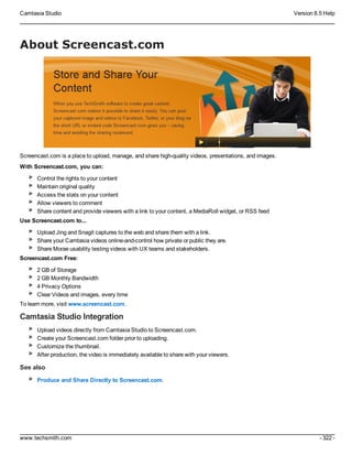 Camtasia Studio Version 8.5 Help
www.techsmith.com - 322 -
About Screencast.com
Screencast.com is a place to upload, manage, and share high-quality videos, presentations, and images.
With Screencast.com, you can:
Control the rights to your content
Maintain original quality
Access the stats on your content
Allow viewers to comment
Share content and provide viewers with a link to your content, a MediaRoll widget, or RSS feed
Use Screencast.com to...
Upload Jing and Snagit captures to the web and share them with a link.
Share your Camtasia videos online-and-control how private or public they are.
Share Morae usability testing videos with UX teams and stakeholders.
Screencast.com Free:
2 GB of Storage
2 GB Monthly Bandwidth
4 Privacy Options
Clear Videos and images, every time
To learn more, visit www.screencast.com.
Camtasia Studio Integration
Upload videos directly from Camtasia Studio to Screencast.com.
Create your Screencast.com folder prior to uploading.
Customize the thumbnail.
After production, the video is immediately available to share with your viewers.
See also
Produce and Share Directly to Screencast.com.
 