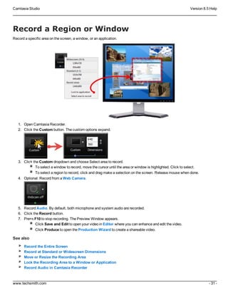Camtasia Studio Version 8.5 Help
www.techsmith.com - 31 -
Record a Region or Window
Record a specific area on the screen, a window, or an application.
1. Open Camtasia Recorder.
2. Click the Custom button. The custom options expand.
3. Click the Custom dropdown and choose Select area to record.
To select a window to record, move the cursor until the area or window is highlighted. Click to select.
To select a region to record, click and drag make a selection on the screen. Release mouse when done.
4. Optional: Record from a Web Camera.
5. Record Audio. By default, both microphone and system audio are recorded.
6. Click the Record button.
7. Press F10 to stop recording. The Preview Window appears.
Click Save and Edit to open your video in Editor where you can enhance and edit the video.
Click Produce to open the Production Wizard to create a shareable video.
See also
Record the Entire Screen
Record at Standard or Widescreen Dimensions
Move or Resize the Recording Area
Lock the Recording Area to a Window or Application
Record Audio in Camtasia Recorder
 