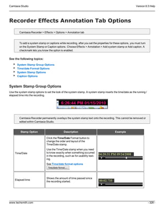 Camtasia Studio Version 8.5 Help
www.techsmith.com - 328 -
Recorder Effects Annotation Tab Options
Camtasia Recorder > Effects > Options > Annotation tab
To add a system stamp or captions while recording, after you set the properties for these options, you must turn
on the System Stamp or Caption options. Choose Effects > Annotation > Add system stamp or Add caption. A
checkmark lets you know the option is enabled.
See the following topics:
System Stamp Group Options
Time/date Format Options
System Stamp Options
Caption Options
System Stamp Group Options
Use the system stamp options to set the look of the system stamp. A system stamp inserts the time/date as the running /
elapsed time into the recording.
Camtasia Recorder permanently overlays the system stamp text onto the recording. This cannot be removed or
edited within Camtasia Studio.
Stamp Option Description Example
Time/Date
Click the Time/Date Format button to
change the order and layout of the
Time/Date stamp.
Use the Time/Date stamp when you need
to know exactly when something occurred
in the recording, such as for usability test-
ing.
See Time/date format options
.
Elapsed time
Shows the amount of time passed since
the recording started.
 