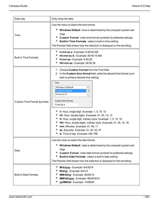 Camtasia Studio Version 8.5 Help
www.techsmith.com - 330 -
Date only Only show the date.
Time
Use the menu to select the time format:
Windows Default - time is determined by the computer system set-
tings
Custom Format - enter time format symbols for preferred settings
Built-in Time Formats - select a built-in time setting
The Preview field shows how the selection is displayed on the recording.
Built-in Time Formats
h:mm:ss a - Example: 9:49:45 AM
hh:mm:ss A - Example: 09:50:10 AM
H:mm:ss - Example: 9:50:28
HH:mm:ss - Example: 09:50:39
Custom Time Format Symbols
1. Choose Custom Format from the Time field.
2. In the Custom time format field, enter the desired time format sym-
bols to achieve desired time setting:
h: Hour, single digit. Example: 1, 5, 10, 12
hh: Hour, double digits. Example: 01, 05, 10, 12
H: Hour, single digit, military style. Example: 1, 5, 15, 18
HH: Hour, double digits, military style. Example: 01, 05, 15, 18
mm: Minutes. Example: 01, 09, 11
ss: Seconds. Example: 01, 02, 32, 47
A: Time of day. Example: AM, PM
Date
Use the menu to select the date format:
Windows Default - date is determined by the computer system set-
tings
Custom Format - enter date format symbols for preferred settings
Built-in Date Formats - select a built-in date setting
The Preview field shows how the selection is displayed on the recording.
Built-in Date Formats
M/d/yyyy - Example: 6/4/2014
M/d/yy - Example: 6/4/14
MM/dd/yy - Example: 06/04/14
MM/dd/yyyy - Example: 06/04/2014
yy/MM/dd - Example: 14/06/04
 