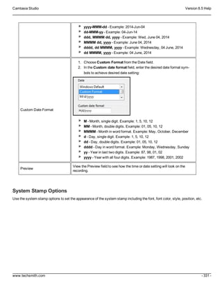 Camtasia Studio Version 8.5 Help
www.techsmith.com - 331 -
yyyy-MMM-dd - Example: 2014-Jun-04
dd-MMM-yy - Example: 04-Jun-14
ddd, MMMM dd, yyyy - Example: Wed, June 04, 2014
MMMM dd, yyyy - Example: June 04, 2014
dddd, dd MMMM, yyyy - Example: Wednesday, 04 June, 2014
dd MMMM, yyyy - Example: 04 June, 2014
Custom Date Format
1. Choose Custom Format from the Date field.
2. In the Custom date format field, enter the desired date format sym-
bols to achieve desired date setting:
M - Month, single digit. Example: 1, 5, 10, 12
MM - Month, double digits. Example: 01, 05, 10, 12
MMMM - Month in word format. Example: May, October, December
d - Day, single digit. Example: 1, 5, 10, 12
dd - Day, double digits. Example: 01, 05, 10, 12
dddd - Day in word format. Example: Monday, Wednesday, Sunday
yy - Year in last two digits. Example: 87, 98, 01, 02
yyyy - Year with all four digits. Example: 1987, 1998, 2001, 2002
Preview
View the Preview field to see how the time or date setting will look on the
recording.
System Stamp Options
Use the system stamp options to set the appearance of the system stamp including the font, font color, style, position, etc.
 