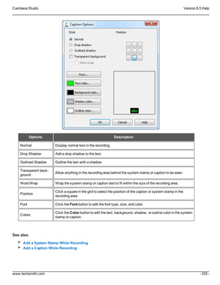 Camtasia Studio Version 8.5 Help
www.techsmith.com - 333 -
Options Description
Normal Display normal text in the recording.
Drop Shadow Add a drop shadow to the text.
Outlined Shadow Outline the text with a shadow.
Transparent back-
ground
Allow anything in the recording area behind the system stamp or caption to be seen.
Word Wrap Wrap the system stamp or caption text to fit within the size of the recording area.
Position
Click a square in the grid to select the position of the caption or system stamp in the
recording area.
Font Click the Font button to edit the font type, size, and color.
Colors
Click the Color button to edit the text, background, shadow, or outline color in the system
stamp or caption.
See also
Add a System Stamp While Recording
Add a Caption While Recording
 