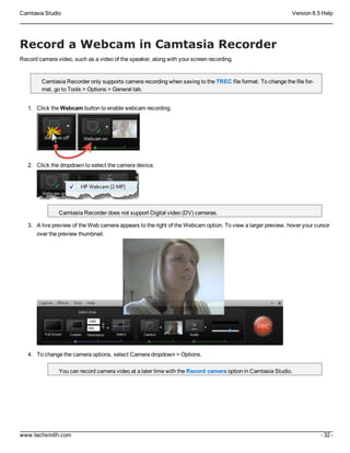 Camtasia Studio Version 8.5 Help
www.techsmith.com - 32 -
Record a Webcam in Camtasia Recorder
Record camera video, such as a video of the speaker, along with your screen recording.
Camtasia Recorder only supports camera recording when saving to the TREC file format. To change the file for-
mat, go to Tools > Options > General tab.
1. Click the Webcam button to enable webcam recording.
2. Click the dropdown to select the camera device.
Camtasia Recorder does not support Digital video (DV) cameras.
3. A live preview of the Web camera appears to the right of the Webcam option. To view a larger preview, hover your cursor
over the preview thumbnail.
4. To change the camera options, select Camera dropdown > Options.
You can record camera video at a later time with the Record camera option in Camtasia Studio.
 