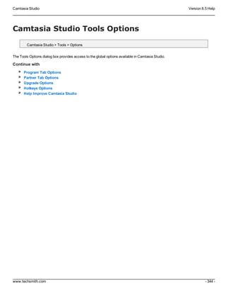 Camtasia Studio Version 8.5 Help
www.techsmith.com - 344 -
Camtasia Studio Tools Options
Camtasia Studio > Tools > Options
The Tools Options dialog box provides access to the global options available in Camtasia Studio.
Continue with
Program Tab Options
Partner Tab Options
Upgrade Options
Hotkeys Options
Help Improve Camtasia Studio
 