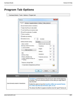 Camtasia Studio Version 8.5 Help
www.techsmith.com - 345 -
Program Tab Options
Camtasia Studio > Tools > Options > Program tab
Option Description
Use trimmed content in transitions
Transitions use the frames at the end of one video and the beginning
of another. This can consume portions of the video you might need to
see onscreen.
Enable this option to have the transition effect use several frames
of a video clip that was trimmed, split, or cut.
This allows the effect to appear smoother since the "good" frames are
 