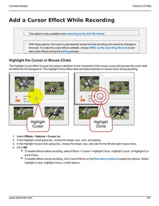 Camtasia Studio Version 8.5 Help
www.techsmith.com - 33 -
Add a Cursor Effect While Recording
This option is only available when recording to the AVI file format.
With these options, the cursor is permanently burned into the recording and cannot be changed or
removed. To make the cursor effects editable, choose TREC as the recording file format and
add cursor effects during the editing process.
Highlight the Cursor or Mouse Clicks
The Highlight Cursor effect focuses the viewer’s attention on the movement of the mouse cursor and ensures the cursor does
not blend into the background. The Highlight Clicks effect adds animated emphasis to mouse clicks during recording.
1. Select Effects > Options > Cursor tab .
2. In the Highlight cursor group box, choose the shape, size, color, and opacity.
3. In the Highlight mouse clicks group box, choose the shape, size, and color for the left and right mouse clicks.
4. Click OK.
To enable effects before recording, select Effects > Cursor > Highlight Clicks, Highlight Cursor, or Highlight Cur-
sor & Clicks.
To enable effects during recording, click Cursor Effects on the Recording toolbar to expand the options. Select
Highlight Cursor, Highlight Clicks, or both options.
 