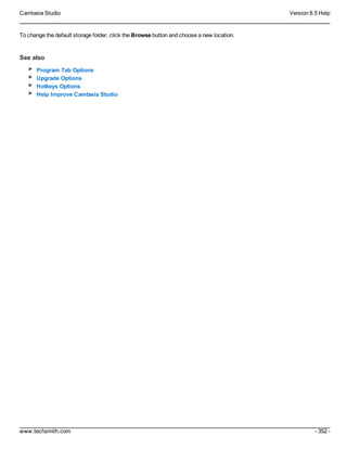 Camtasia Studio Version 8.5 Help
www.techsmith.com - 352 -
To change the default storage folder, click the Browse button and choose a new location.
See also
Program Tab Options
Upgrade Options
Hotkeys Options
Help Improve Camtasia Studio
 