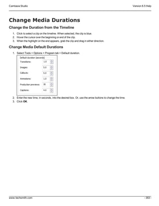 Camtasia Studio Version 8.5 Help
www.techsmith.com - 353 -
Change Media Durations
Change the Duration from the Timeline
1. Click to select a clip on the timeline. When selected, the clip is blue.
2. Hover the cursor over the beginning or end of the clip.
3. When the highlight on the end appears, grab the clip and drag in either direction.
Change Media Default Durations
1. Select Tools > Options > Program tab > Default duration.
2. Enter the new time, in seconds, into the desired box. Or, use the arrow buttons to change the time.
3. Click OK.
 