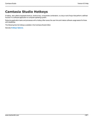 Camtasia Studio Version 8.5 Help
www.techsmith.com - 357 -
Camtasia Studio Hotkeys
A hotkey, also called a keyboard shortcut, shortcut key, or keystroke combination, is a key or set of keys that perform a defined
function in a software application or computer operating system.
Reducing application tasks and processes with a hotkey often saves the user time and makes software usage easier for those
with disabilities.
The following lists the hotkeys available in the Camtasia Studio Editor.
See also Hotkeys Options.
 