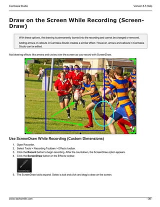 Camtasia Studio Version 8.5 Help
www.techsmith.com - 36 -
Draw on the Screen While Recording (Screen-
Draw)
With these options, the drawing is permanently burned into the recording and cannot be changed or removed.
Adding arrows or callouts in Camtasia Studio creates a similar effect. However, arrows and callouts in Camtasia
Studio can be edited.
Add drawing effects like arrows and circles over the screen as your record with ScreenDraw.
Use ScreenDraw While Recording (Custom Dimensions)
1. Open Recorder.
2. Select Tools > Recording Toolbars > Effects toolbar.
3. Click the Record button to begin recording. After the countdown, the ScreenDraw option appears.
4. Click the ScreenDraw button on the Effects toolbar.
5. The ScreenDraw tools expand. Select a tool and click and drag to draw on the screen.
 