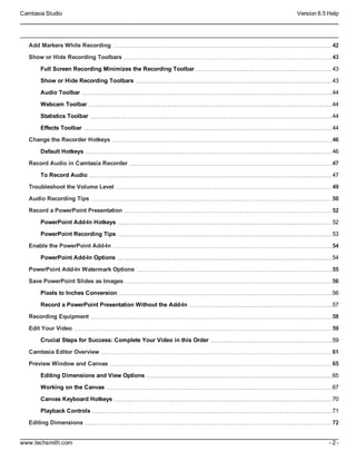 Camtasia Studio Version 8.5 Help
www.techsmith.com - 2 -
Add Markers While Recording 42
Show or Hide Recording Toolbars 43
Full Screen Recording Minimizes the Recording Toolbar 43
Show or Hide Recording Toolbars 43
Audio Toolbar 44
Webcam Toolbar 44
Statistics Toolbar 44
Effects Toolbar 44
Change the Recorder Hotkeys 46
Default Hotkeys 46
Record Audio in Camtasia Recorder 47
To Record Audio 47
Troubleshoot the Volume Level 49
Audio Recording Tips 50
Record a PowerPoint Presentation 52
PowerPoint Add-In Hotkeys 52
PowerPoint Recording Tips 53
Enable the PowerPoint Add-In 54
PowerPoint Add-In Options 54
PowerPoint Add-In Watermark Options 55
Save PowerPoint Slides as Images 56
Pixels to Inches Conversion 56
Record a PowerPoint Presentation Without the Add-In 57
Recording Equipment 58
Edit Your Video 59
Crucial Steps for Success: Complete Your Video in this Order 59
Camtasia Editor Overview 61
Preview Window and Canvas 65
Editing Dimensions and View Options 65
Working on the Canvas 67
Canvas Keyboard Hotkeys 70
Playback Controls 71
Editing Dimensions 72
 