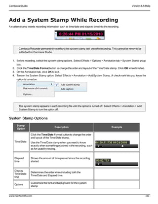 Camtasia Studio Version 8.5 Help
www.techsmith.com - 40 -
Add a System Stamp While Recording
A system stamp inserts recording information such as time/date and elapsed time into the recording.
Camtasia Recorder permanently overlays the system stamp text onto the recording. This cannot be removed or
edited within Camtasia Studio.
1. Before recording, select the system stamp options. Select Effects > Options > Annotation tab > System Stamp group
box.
2. Click the Time/Date Format button to change the order and layout of the Time/Date stamp. Click OK when finished.
3. On the Annotation tab, click OK to exit.
4. Turn on the System Stamp option. Select Effects > Annotation > Add System Stamp. A checkmark lets you know the
option is turned on.
The system stamp appears in each recording file until the option is turned off. Select Effects > Annotation > Add
System Stamp to turn the option off.
System Stamp Options
Stamp
Option
Description Example
Time/Date
Click the Time/Date Format button to change the order
and layout of the Time/Date stamp.
Use the Time/Date stamp when you need to know
exactly when something occurred in the recording, such
as for usability testing.
Elapsed
time
Shows the amount of time passed since the recording
started.
Display
Time/Date
first
Determines the order when including both the
Time/Date and Elapsed time.
Options
Customize the font and background for the system
stamp
 