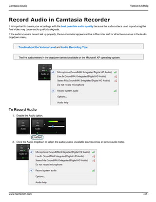 Camtasia Studio Version 8.5 Help
www.techsmith.com - 47 -
Record Audio in Camtasia Recorder
It is important to create your recordings with the best possible audio quality because the audio codecs used in producing the
final video may cause audio quality to degrade.
If the audio source is on and set up properly, the source meter appears active in Recorder and for all active sources in the Audio
dropdown menu.
Troubleshoot the Volume Level and Audio Recording Tips.
The live audio meters in the dropdown are not available on the Microsoft XP operating system.
To Record Audio
1. Enable the Audio option.
2. Click the Audio dropdown to select the audio source. Available sources show an active audio meter.
 