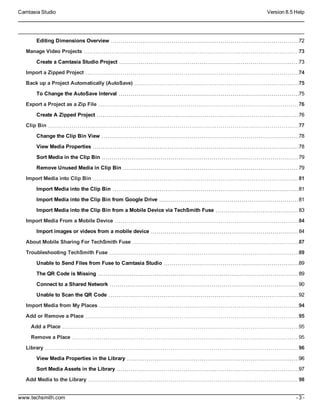 Camtasia Studio Version 8.5 Help
www.techsmith.com - 3 -
Editing Dimensions Overview 72
Manage Video Projects 73
Create a Camtasia Studio Project 73
Import a Zipped Project 74
Back up a Project Automatically (AutoSave) 75
To Change the AutoSave Interval 75
Export a Project as a Zip File 76
Create A Zipped Project 76
Clip Bin 77
Change the Clip Bin View 78
View Media Properties 78
Sort Media in the Clip Bin 79
Remove Unused Media in Clip Bin 79
Import Media into Clip Bin 81
Import Media into the Clip Bin 81
Import Media into the Clip Bin from Google Drive 81
Import Media into the Clip Bin from a Mobile Device via TechSmith Fuse 83
Import Media From a Mobile Device 84
Import images or videos from a mobile device 84
About Mobile Sharing For TechSmith Fuse 87
Troubleshooting TechSmith Fuse 89
Unable to Send Files from Fuse to Camtasia Studio 89
The QR Code is Missing 89
Connect to a Shared Network 90
Unable to Scan the QR Code 92
Import Media from My Places 94
Add or Remove a Place 95
Add a Place 95
Remove a Place 95
Library 96
View Media Properties in the Library 96
Sort Media Assets in the Library 97
Add Media to the Library 98
 