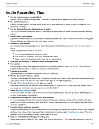 Camtasia Studio Version 8.5 Help
www.techsmith.com - 50 -
Audio Recording Tips
Use the best microphone you can afford.
Sound is critical to screen recording videos. Quite often, if the sound is bad, people will not watch the video.
Use a USB microphone.
USB microphones use less computer resources and record better audio than an analog microphone connected to your
computer’s sound card.
Use the Camtasia Recorder default settings for audio.
This includes recording your system audio to a separate track (not supported on the Microsoft® Windows XP operating
system).
Practice using a microphone.
Experiment with different volume levels and the microphone placement. Six inches from the microphone is usually good
to record full tones, but not too close that other noises interfere.
Record in a quiet location.
Any microphone can pick up nearby noises. Most office areas have a lot of background noise that you may or may not
notice.
Take a second and listen. What do you hear?
Try not to record your audio in a public location.
Use an office or conference room away from high traffic areas.
Place a note on the door letting others know that you are recording.
Do a short test recording to make sure audio is being recorded.
Use a script.
A script helps you produce the best audio by allowing you to avoid mistakes or saying "um" or "uh." Even if you do not
want a formal presentation, an outline can help reduce some mistakes.
Project and enunciate.
Speak as though you are addressing a small audience in a large room.
Monitor the audio level as you record.
The green to yellow range indicates normal. Orange to red warns you the input is close to becoming over-modulated. Best
audio quality occurs when the Audio Input meter is in the green to very light orange range.
Use the Editor’s Audio Enhancements after you record
Audio enhancements help you automatically improve the quality of the audio tracks by reducing noise, evening out vol-
ume levels, and eliminating white noise, as well as "um’s," and "ah’s."
Adjust the audio volume in Editor.
If your volume is too low or too loud, use the volume controls in Editor to adjust the audio up or down. Add audio points to
enhance certain areas of the waveform.
Background music can add a nice touch if done correctly.
If you have background music playing on your computer while you are recording narration with a microphone, the back-
ground music appears on a separate track within Editor. Edit the background music to fit the narration using fade effects
or volume adjustments.
Record the audio and video separately.
After you become familiar with using Camtasia Studio, try recording the screen without the audio. Within Editor, complete
all of your video editing. When the video editing is finalized, add the audio using the Voice Narration option. This is the
preferred process for people who routinely create screen recordings.
Stop and listen to the sound in your recording area.
Record your screen with audio, but don’t speak. Then, listen to the recording. You’ll be surprised how much noise is in a
 