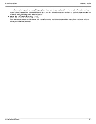 Camtasia Studio Version 8.5 Help
www.techsmith.com - 51 -
room. Is your chair squeaky or creaky? Is your phone ringer on? Is your keyboard loud when you type? Are there pets or
kids in the background? Do you have a heating or cooling vent overhead that can be heard? Is your microphone picking up
humming from your computer or other devices?
Block the computer’s humming sound.
Build a small box lined with foam to put your microphone in as you record, use pillows or blankets to muffle the noise, or
cover your head with a blanket.
 