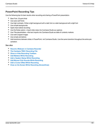 Camtasia Studio Version 8.5 Help
www.techsmith.com - 53 -
PowerPoint Recording Tips
Use the following tips for best results when recording and sharing a PowerPoint presentation.
Best Font: 32 point Arial
Use sans serif fonts
Use high contrasts: Either a light background with a dark font or a dark background with a light font
Use simple backgrounds
Spell check before recording
Use the Notes option—import slide notes into Camtasia Studio as captions
Use Title placeholders—title text imports into Camtasia Studio as table of contents markers
Use well-cropped images
Use simple animations
Add transitions between slides in PowerPoint, not Camtasia Studio. Use the same transition throughout the entire pre-
sentation.
See also
Record a Webcam in Camtasia Recorder
The Camtasia TREC Recording File
Show or Hide Recording Toolbars
Add Markers While Recording
Add a System Stamp While Recording
Add Mouse Click Sounds While Recording
Add a Cursor Effect While Recording
Draw on the Screen While Recording (ScreenDraw)
 