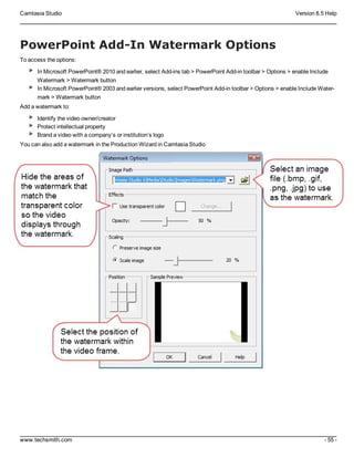 Camtasia Studio Version 8.5 Help
www.techsmith.com - 55 -
PowerPoint Add-In Watermark Options
To access the options:
In Microsoft PowerPoint® 2010 and earlier, select Add-ins tab > PowerPoint Add-in toolbar > Options > enable Include
Watermark > Watermark button
In Microsoft PowerPoint® 2003 and earlier versions, select PowerPoint Add-in toolbar > Options > enable Include Water-
mark > Watermark button
Add a watermark to:
Identify the video owner/creator
Protect intellectual property
Brand a video with a company’s or institution’s logo
You can also add a watermark in the Production Wizard in Camtasia Studio
 