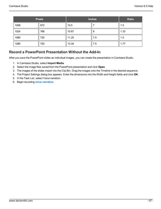 Camtasia Studio Version 8.5 Help
www.techsmith.com - 57 -
Pixels Inches Ratio
1008 672 10.5 7 1.5
1024 768 10.67 8 1.33
1080 720 11.25 7.5 1.5
1280 720 13.34 7.5 1.77
Record a PowerPoint Presentation Without the Add-In
After you save the PowerPoint slides as individual images, you can create the presentation in Camtasia Studio.
1. In Camtasia Studio, select Import Media.
2. Select the image files saved from the PowerPoint presentation and click Open.
3. The images of the slides import into the Clip Bin. Drag the images onto the Timeline in the desired sequence.
4. The Project Settings dialog box appears. Enter the dimensions into the Width and Height fields and click OK.
5. In the Task List, select Voice narration.
6. Begin recording voice narration.
 