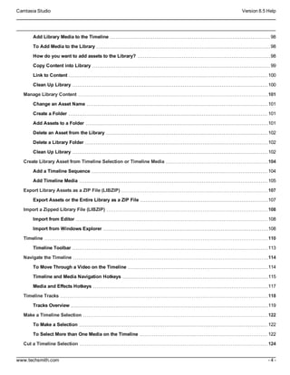 Camtasia Studio Version 8.5 Help
www.techsmith.com - 4 -
Add Library Media to the Timeline 98
To Add Media to the Library 98
How do you want to add assets to the Library? 98
Copy Content into Library 99
Link to Content 100
Clean Up Library 100
Manage Library Content 101
Change an Asset Name 101
Create a Folder 101
Add Assets to a Folder 101
Delete an Asset from the Library 102
Delete a Library Folder 102
Clean Up Library 102
Create Library Asset from Timeline Selection or Timeline Media 104
Add a Timeline Sequence 104
Add Timeline Media 105
Export Library Assets as a ZIP File (LIBZIP) 107
Export Assets or the Entire Library as a ZIP File 107
Import a Zipped Library File (LIBZIP) 108
Import from Editor 108
Import from Windows Explorer 108
Timeline 110
Timeline Toolbar 113
Navigate the Timeline 114
To Move Through a Video on the Timeline 114
Timeline and Media Navigation Hotkeys 115
Media and Effects Hotkeys 117
Timeline Tracks 118
Tracks Overview 119
Make a Timeline Selection 122
To Make a Selection 122
To Select More than One Media on the Timeline 122
Cut a Timeline Selection 124
 