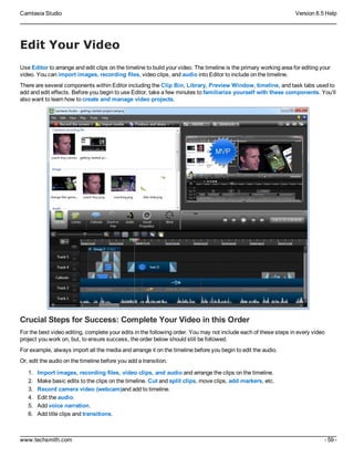 Camtasia Studio Version 8.5 Help
www.techsmith.com - 59 -
Edit Your Video
Use Editor to arrange and edit clips on the timeline to build your video. The timeline is the primary working area for editing your
video. You can import images, recording files, video clips, and audio into Editor to include on the timeline.
There are several components within Editor including the Clip Bin, Library, Preview Window, timeline, and task tabs used to
add and edit effects. Before you begin to use Editor, take a few minutes to familiarize yourself with these components. You’ll
also want to learn how to create and manage video projects.
Crucial Steps for Success: Complete Your Video in this Order
For the best video editing, complete your edits in the following order. You may not include each of these steps in every video
project you work on, but, to ensure success, the order below should still be followed.
For example, always import all the media and arrange it on the timeline before you begin to edit the audio.
Or, edit the audio on the timeline before you add a transition.
1. Import images, recording files, video clips, and audio and arrange the clips on the timeline.
2. Make basic edits to the clips on the timeline. Cut and split clips, move clips, add markers, etc.
3. Record camera video (webcam)and add to timeline.
4. Edit the audio.
5. Add voice narration.
6. Add title clips and transitions.
 