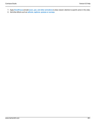 Camtasia Studio Version 8.5 Help
www.techsmith.com - 60 -
7. Apply SmartFocus and add zoom, pan, and other animations to draw viewers’ attention to specific action in the video.
8. Add other effects such as callouts, captions, quizzes or surveys.
 