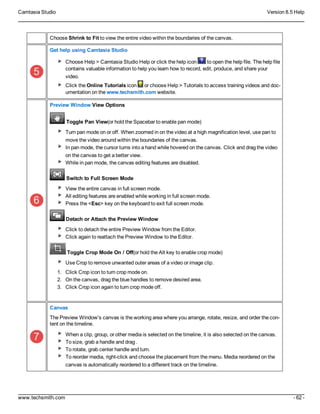Camtasia Studio Version 8.5 Help
www.techsmith.com - 62 -
Choose Shrink to Fit to view the entire video within the boundaries of the canvas.
Get help using Camtasia Studio
Choose Help > Camtasia Studio Help or click the help icon to open the help file. The help file
contains valuable information to help you learn how to record, edit, produce, and share your
video.
Click the Online Tutorials icon or choose Help > Tutorials to access training videos and doc-
umentation on the www.techsmith.com website.
Preview Window View Options
tToggle Pan View(or hold the Spacebar to enable pan mode)
Turn pan mode on or off. When zoomed in on the video at a high magnification level, use pan to
move the video around within the boundaries of the canvas.
In pan mode, the cursor turns into a hand while hovered on the canvas. Click and drag the video
on the canvas to get a better view.
While in pan mode, the canvas editing features are disabled.
tSwitch to Full Screen Mode
View the entire canvas in full screen mode.
All editing features are enabled while working in full screen mode.
Press the <Esc> key on the keyboard to exit full screen mode.
Detach or Attach the Preview Window
Click to detach the entire Preview Window from the Editor.
Click again to reattach the Preview Window to the Editor.
Toggle Crop Mode On / Off(or hold the Alt key to enable crop mode)
Use Crop to remove unwanted outer areas of a video or image clip.
1. Click Crop icon to turn crop mode on.
2. On the canvas, drag the blue handles to remove desired area.
3. Click Crop icon again to turn crop mode off.
Canvas
The Preview Window's canvas is the working area where you arrange, rotate, resize, and order the con-
tent on the timeline.
When a clip, group, or other media is selected on the timeline, it is also selected on the canvas.
To size, grab a handle and drag .
To rotate, grab center handle and turn.
To reorder media, right-click and choose the placement from the menu. Media reordered on the
canvas is automatically reordered to a different track on the timeline.
 