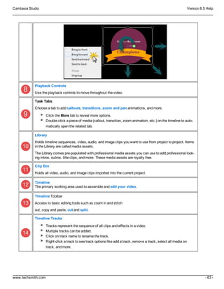 Camtasia Studio Version 8.5 Help
www.techsmith.com - 63 -
Playback Controls
Use the playback controls to move throughout the video.
Task Tabs
Choose a tab to add callouts, transitions, zoom and pan animations, and more.
Click the More tab to reveal more options.
Double-click a piece of media (callout, transition, zoom animation, etc.) on the timeline to auto-
matically open the related tab.
Library
Holds timeline sequences, video, audio, and image clips you want to use from project to project. Items
in the Library are called media assets.
The Library comes pre-populated with professional media assets you can use to add professional look-
ing intros, outros, title clips, and more. These media assets are royalty free.
Clip Bin
Holds all video, audio, and image clips imported into the current project.
Timeline
The primary working area used to assemble and edit your video.
Timeline Toolbar
Access to basic editing tools such as zoom in and stitch
out, copy and paste, cut and split.
Timeline Tracks
Tracks represent the sequence of all clips and effects in a video.
Multiple tracks can be added.
Click on track name to rename the track.
Right-click a track to see track options like add a track, remove a track, select all media on
track, and more.
 