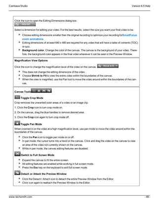 Camtasia Studio Version 8.5 Help
www.techsmith.com - 66 -
Click the icon to open the Editing Dimensions dialog box.
Select a dimension for editing your video. For the best results, select the size you want your final video to be.
Choose editing dimensions smaller than the original recording to optimize your recording forSmartFocus
zoom animations.
Editing dimensions of at least 640 x 480 are required for any video that will have a table of contents (TOC)
or quiz.
Background color. Change the color of the canvas. The canvas is the background of your video. There-
fore, the background color appears in the final video whenever it can be seen in the Preview Window.
Magnification View Options
Click the icon to change the magnification level of the video on the canvas.
This does not change the editing dimensions of the video.
Choose Shrink to Fit to view the entire video within the boundaries of the canvas.
When the view is magnified, use the Pan tool to move the video around within the boundaries of the can-
vas.
Canvas Tools
Toggle Crop Mode
Crop removes the unwanted outer areas of a video or an image clip.
1. Click the Crop icon to turn crop mode on.
2. On the canvas, drag the blue handles to remove desired area.
3. Click the Crop icon again to turn crop mode off.
Toggle Pan Mode
When zoomed in on the video at a high magnification level, use pan mode to move the video around within the
boundaries of the canvas.
Click the Pan icon to toggle pan mode on or off.
In pan mode, the cursor turns into a hand on the canvas. Click and drag the video on the canvas to view
an area of the video not currently shown on the canvas.
While in pan mode, the canvas editing features are disabled.
Switch to Full Screen Mode
Expand the canvas to fit the entire screen.
All editing features are enabled while working in full screen mode.
Press the Esc key on the keyboard to exit full screen mode.
Detach or Attach the Preview Window
Click the Detach / Attach icon to detach the entire Preview Window from the Editor.
Click icon again to reattach the Preview Window to the Editor.
 