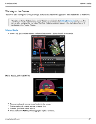 Camtasia Studio Version 8.5 Help
www.techsmith.com - 67 -
Working on the Canvas
The canvas is the working area where you arrange, rotate, resize, and order the appearance of the media that is on the timeline.
The option to change the background color of the canvas is located in the Editing Dimensions dialog box. The
canvas is the background of your video. Therefore, the background color appears in the final video whenever it
can be seen in the Preview Window.
Selected Media
When a clip, group, or other media is selected on the timeline, it is also selected on the canvas.
Move, Resize, or Rotate Media
To move media, grab and drag to new location on the canvas.
To size media, grab a handle and drag to desired size.
To rotate, grab center handle and turn.
Press and hold the ALT key while dragging the clip for 3-D rotation.
 