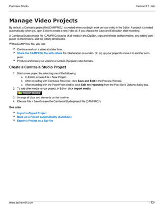Camtasia Studio Version 8.5 Help
www.techsmith.com - 73 -
Manage Video Projects
By default, a Camtasia project file (CAMPROJ) is created when you begin work on your video in the Editor. A project is created
automatically when you open Editor to create a new video or, if you choose the Save and Edit option after recording.
A Camtasia Studio project file (CAMPROJ) saves of all media in the Clip Bin, clips and effects on the timeline, any editing com-
pleted on the timeline, and the editing dimensions.
With a CAMPROJ file, you can:
Continue work on a video at a later time.
Share the CAMPROJ file with others for collaboration on a video. Or, zip up your project to move it to another com-
puter.
Produce and share your video to a number of popular video formats.
Create a Camtasia Studio Project
1. Start a new project by selecting one of the following:
a. In Editor, choose File > New Project.
b. After recording with Camtasia Recorder, click Save and Edit in the Preview Window.
c. After recording with the PowerPoint Add-In, click Edit my recording from the Post-Save Options dialog box.
2. To add other media to your project, in Editor, click Import media
.
3. Arrange all clips and elements on the timeline.
4. Choose File > Save to save the Camtasia Studio project file (CAMPROJ).
See also
Import a Zipped Project
Back up a Project Automatically (AutoSave)
Export a Project as a Zip File
 